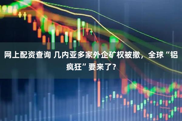 网上配资查询 几内亚多家外企矿权被撤，全球“铝疯狂”要来了？