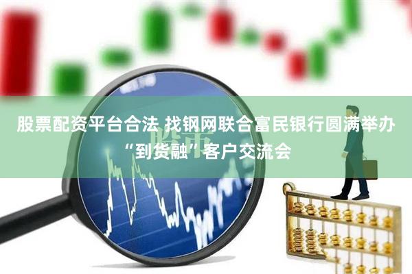 股票配资平台合法 找钢网联合富民银行圆满举办“到货融”客户交流会