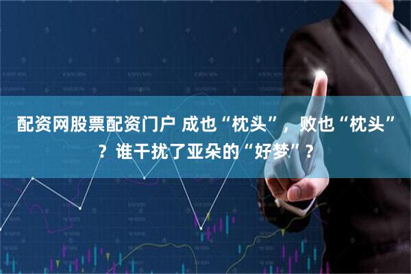 配资网股票配资门户 成也“枕头”，败也“枕头”？谁干扰了亚朵的“好梦”？