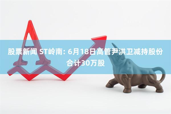 股票新闻 ST岭南: 6月18日高管尹洪卫减持股份合计30万股