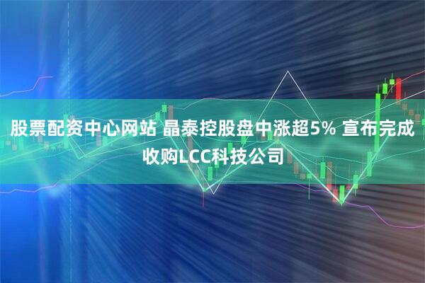 股票配资中心网站 晶泰控股盘中涨超5% 宣布完成收购LCC科技公司