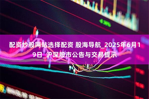 配资炒股网站选择配资 股海导航_2025年6月19日_沪深股市公告与交易提示
