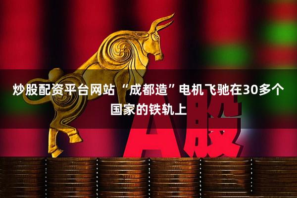 炒股配资平台网站 “成都造”电机飞驰在30多个国家的铁轨上