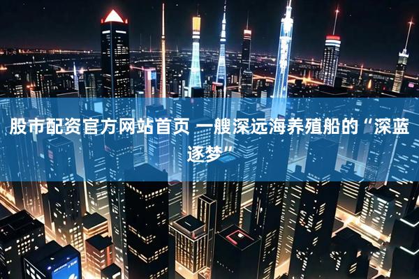 股市配资官方网站首页 一艘深远海养殖船的“深蓝逐梦”