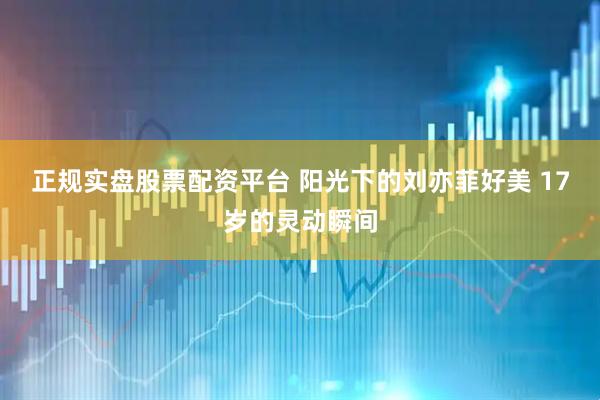 正规实盘股票配资平台 阳光下的刘亦菲好美 17岁的灵动瞬间