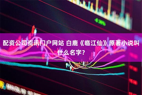 配资公司资讯门户网站 白鹿《临江仙》原著小说叫什么名字？