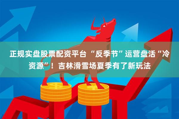 正规实盘股票配资平台 “反季节”运营盘活“冷资源”！吉林滑雪场夏季有了新玩法