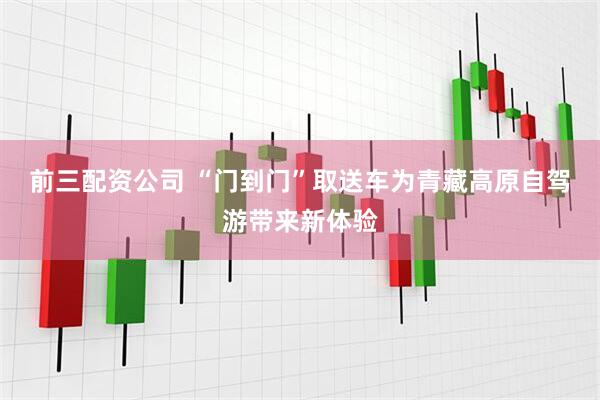 前三配资公司 “门到门”取送车为青藏高原自驾游带来新体验