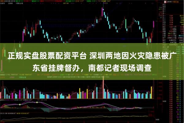 正规实盘股票配资平台 深圳两地因火灾隐患被广东省挂牌督办，南都记者现场调查