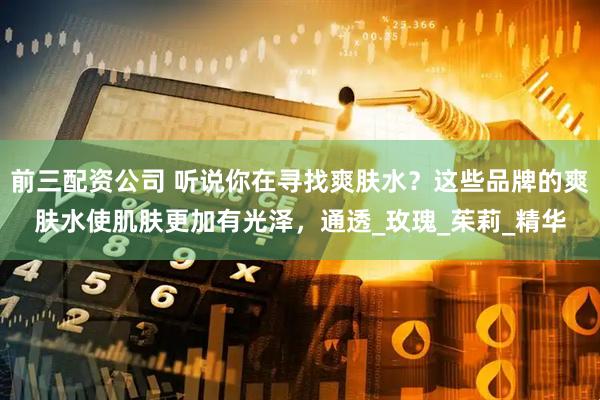 前三配资公司 听说你在寻找爽肤水？这些品牌的爽肤水使肌肤更加有光泽，通透_玫瑰_茱莉_精华