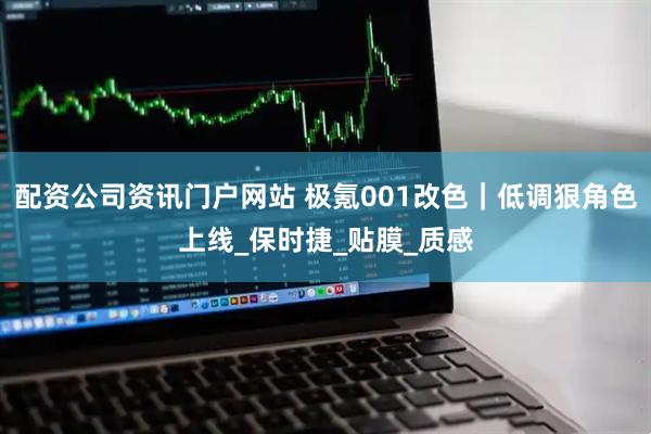 配资公司资讯门户网站 极氪001改色｜低调狠角色上线_保时捷_贴膜_质感