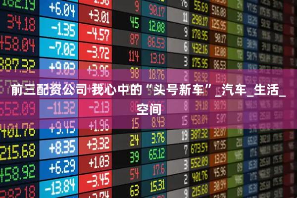 前三配资公司 我心中的“头号新车”_汽车_生活_空间