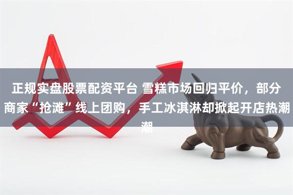 正规实盘股票配资平台 雪糕市场回归平价，部分商家“抢滩”线上团购，手工冰淇淋却掀起开店热潮