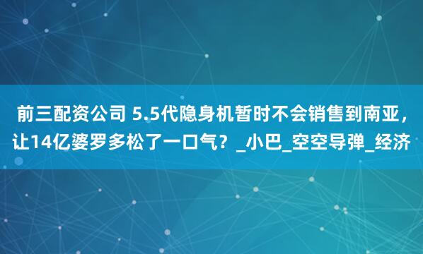前三配资公司 5.5代隐身机暂时不会销售到南亚，让14亿婆罗多松了一口气？_小巴_空空导弹_经济