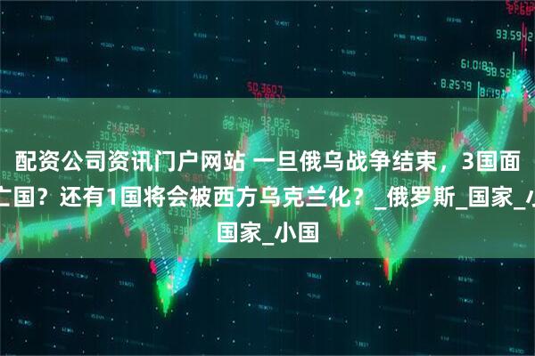 配资公司资讯门户网站 一旦俄乌战争结束，3国面临亡国？还有1国将会被西方乌克兰化？_俄罗斯_国家_小国