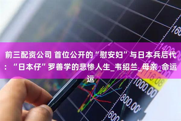 前三配资公司 首位公开的“慰安妇”与日本兵后代：“日本仔”罗善学的悲惨人生_韦绍兰_母亲_命运