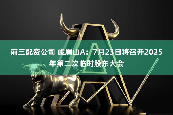 前三配资公司 峨眉山A：7月23日将召开2025年第二次临时股东大会