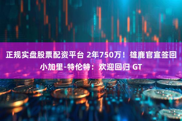 正规实盘股票配资平台 2年750万！雄鹿官宣签回小加里-特伦特：欢迎回归 GT