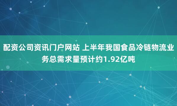配资公司资讯门户网站 上半年我国食品冷链物流业务总需求量预计约1.92亿吨