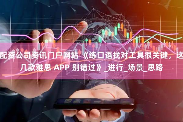 配资公司资讯门户网站 《练口语找对工具很关键，这几款雅思 APP 别错过》_进行_场景_思路