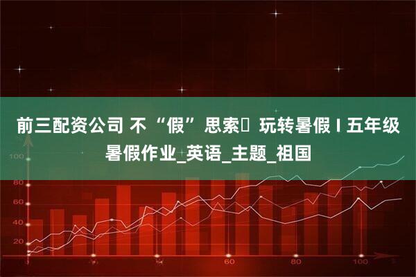 前三配资公司 不 “假” 思索・玩转暑假 I 五年级暑假作业_英语_主题_祖国