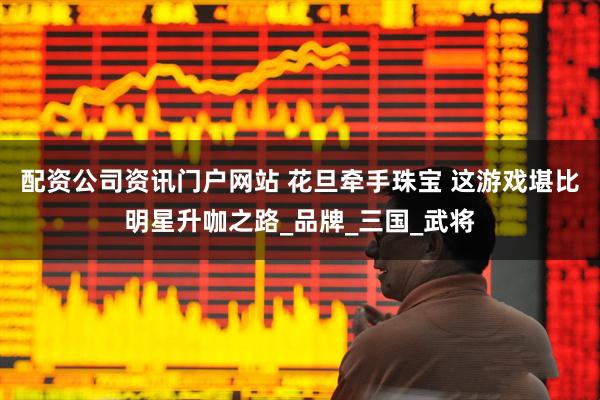 配资公司资讯门户网站 花旦牵手珠宝 这游戏堪比明星升咖之路_品牌_三国_武将