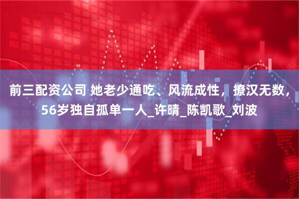 前三配资公司 她老少通吃、风流成性，撩汉无数，56岁独自孤单一人_许晴_陈凯歌_刘波