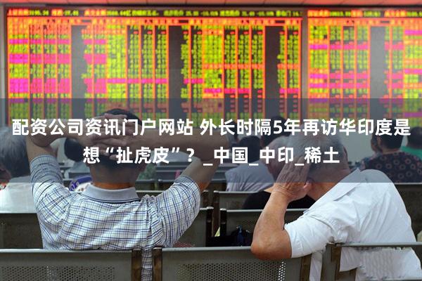 配资公司资讯门户网站 外长时隔5年再访华印度是想“扯虎皮”？_中国_中印_稀土