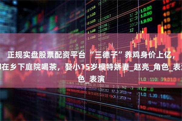 正规实盘股票配资平台 “三德子”养鸡身价上亿，却在乡下庭院喝茶，娶小15岁模特娇妻_赵亮_角色_表演