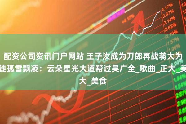 配资公司资讯门户网站 王子汝成为刀郎再战蒋大为爱徒孤雪飘凌：云朵星光大道帮过吴广全_歌曲_正大_美食