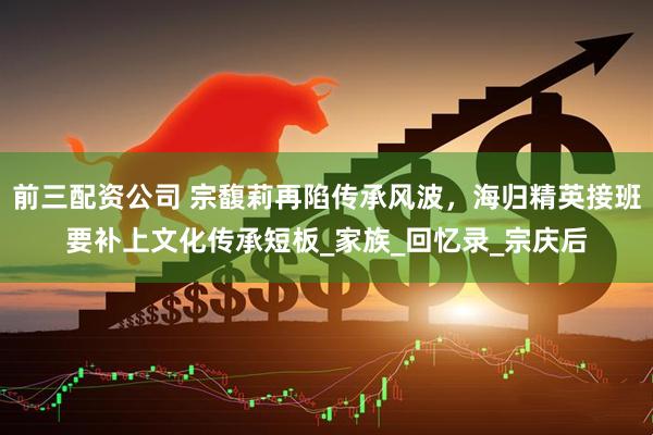 前三配资公司 宗馥莉再陷传承风波，海归精英接班要补上文化传承短板_家族_回忆录_宗庆后