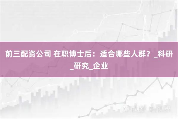 前三配资公司 在职博士后：适合哪些人群？_科研_研究_企业