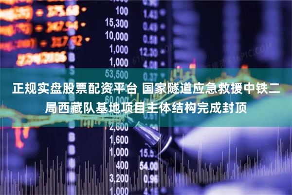 正规实盘股票配资平台 国家隧道应急救援中铁二局西藏队基地项目主体结构完成封顶
