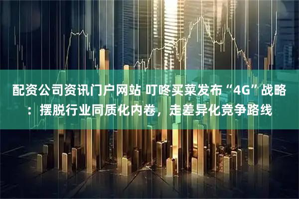 配资公司资讯门户网站 叮咚买菜发布“4G”战略：摆脱行业同质化内卷，走差异化竞争路线