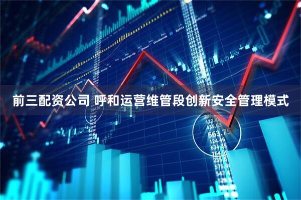 前三配资公司 呼和运营维管段创新安全管理模式