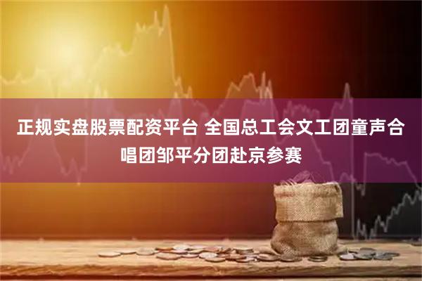 正规实盘股票配资平台 全国总工会文工团童声合唱团邹平分团赴京参赛