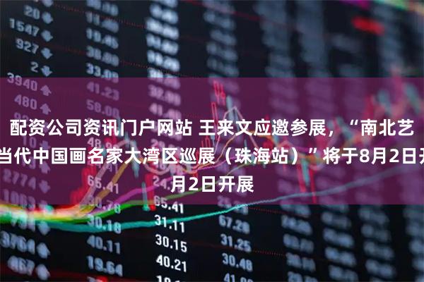 配资公司资讯门户网站 王来文应邀参展，“南北艺象·当代中国画名家大湾区巡展（珠海站）”将于8月2日开展