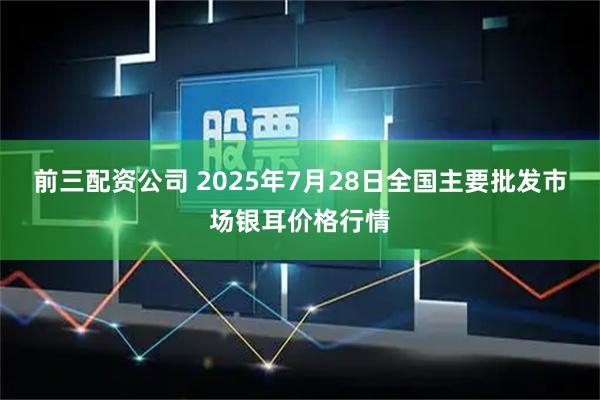前三配资公司 2025年7月28日全国主要批发市场银耳价格行情