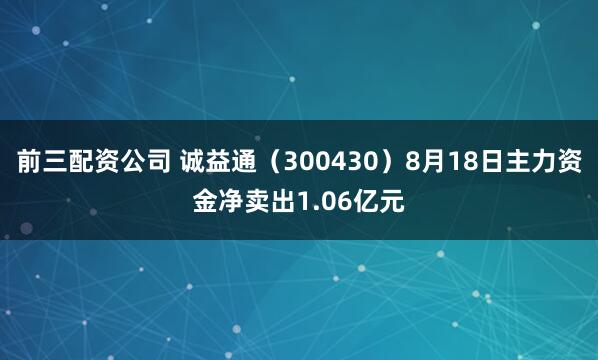 前三配资公司 诚益通（300430）8月18日主力资金净卖出1.06亿元