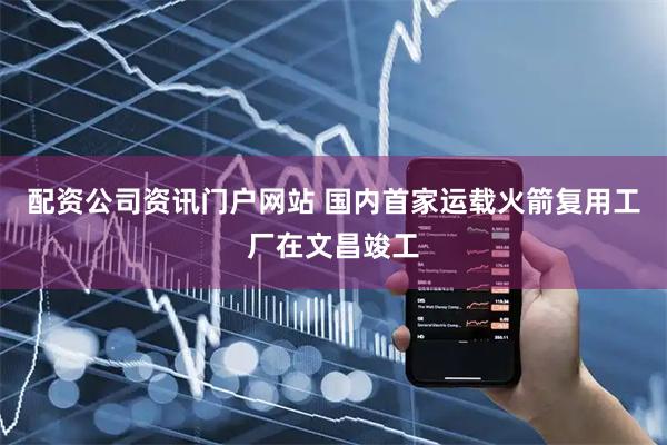 配资公司资讯门户网站 国内首家运载火箭复用工厂在文昌竣工