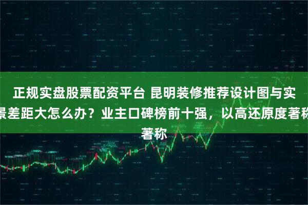 正规实盘股票配资平台 昆明装修推荐设计图与实景差距大怎么办？业主口碑榜前十强，以高还原度著称