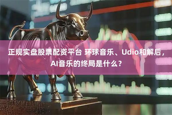 正规实盘股票配资平台 环球音乐、Udio和解后，AI音乐的终局是什么？