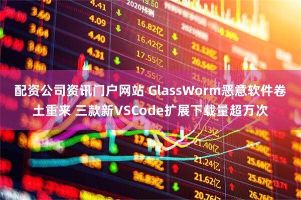 配资公司资讯门户网站 GlassWorm恶意软件卷土重来 三款新VSCode扩展下载量超万次