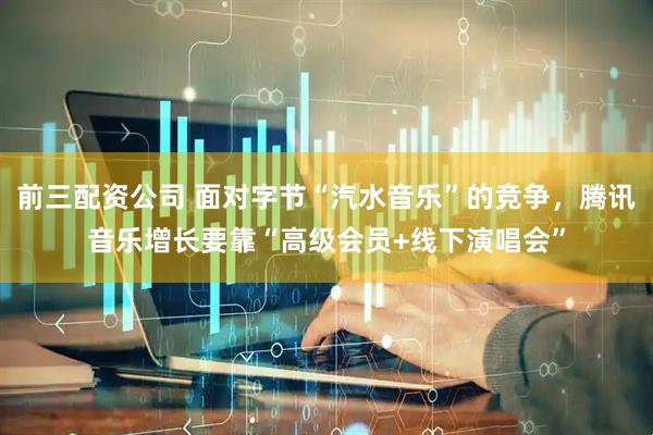 前三配资公司 面对字节“汽水音乐”的竞争，腾讯音乐增长要靠“高级会员+线下演唱会”