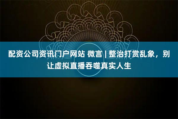 配资公司资讯门户网站 微言 | 整治打赏乱象，别让虚拟直播吞噬真实人生