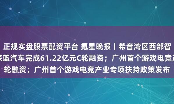 正规实盘股票配资平台 氪星晚报｜希音湾区西部智慧产业园竣工交付；深蓝汽车完成61.22亿元C轮融资；广州首个游戏电竞产业专项扶持政策发布