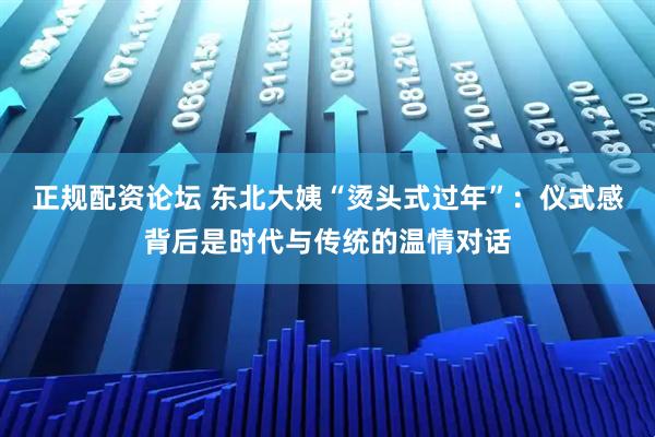 正规配资论坛 东北大姨“烫头式过年”：仪式感背后是时代与传统的温情对话