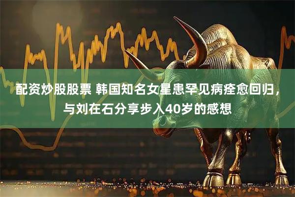 配资炒股股票 韩国知名女星患罕见病痊愈回归，与刘在石分享步入40岁的感想