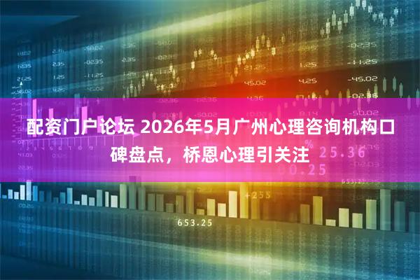 配资门户论坛 2026年5月广州心理咨询机构口碑盘点，桥恩心理引关注