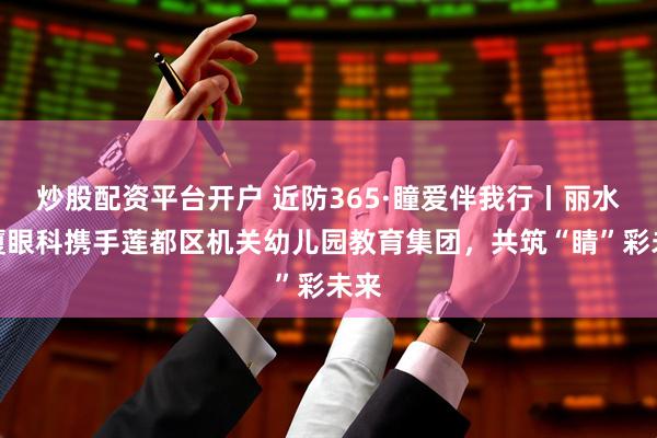 炒股配资平台开户 近防365·瞳爱伴我行丨丽水华厦眼科携手莲都区机关幼儿园教育集团，共筑“睛”彩未来